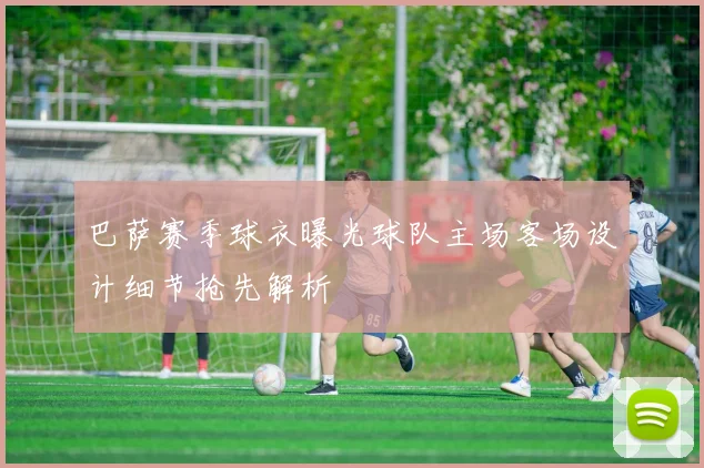 巴萨赛季球衣曝光球队主场客场设计细节抢先解析