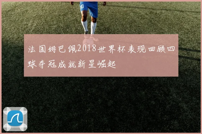 法国姆巴佩2018世界杯表现回顾四球夺冠成就新星崛起