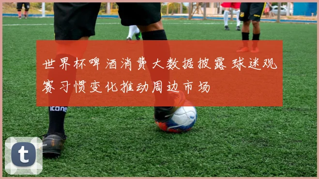世界杯啤酒消费大数据披露 球迷观赛习惯变化推动周边市场