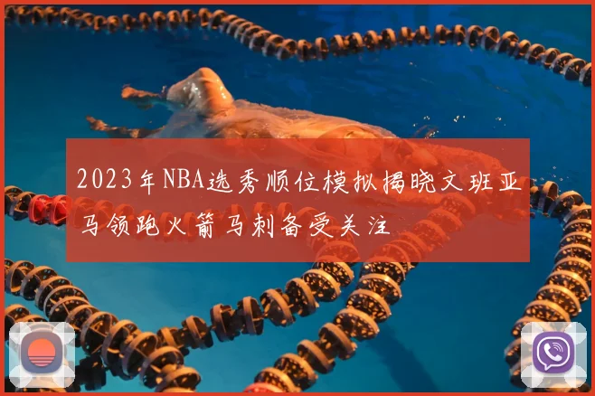 2023年NBA选秀顺位模拟揭晓文班亚马领跑火箭马刺备受关注