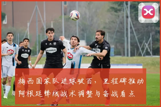 梅西国家队进球破百，里程碑推动阿根廷锋线战术调整与备战看点