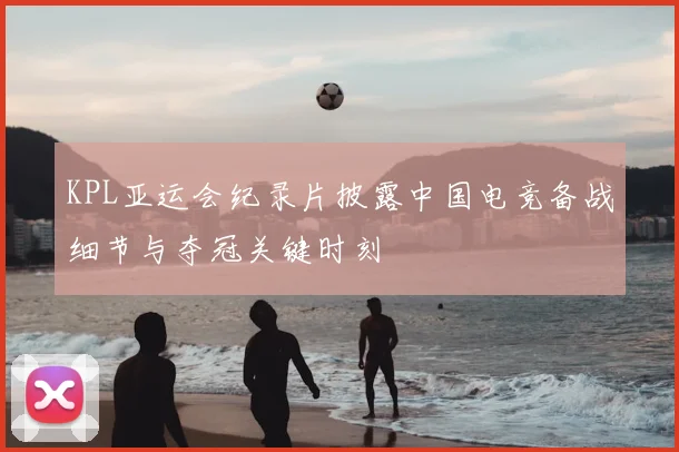 KPL亚运会纪录片披露中国电竞备战细节与夺冠关键时刻