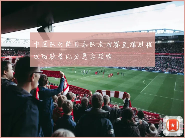 中国队对阵日本队友谊赛直播进程攻防胶着比分悬念延续