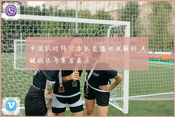 中国队对阵日本队直播回放解析 关键战况与赛后看点