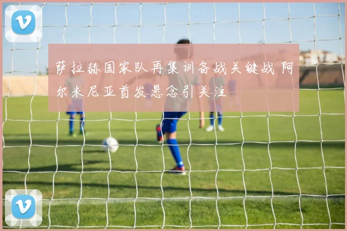 萨拉赫国家队再集训备战关键战 阿尔米尼亚首发悬念引关注