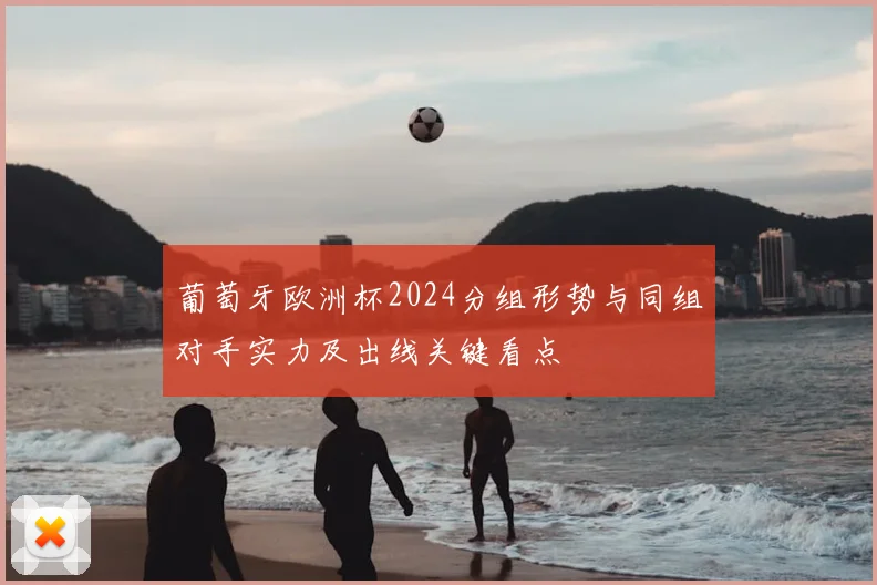 葡萄牙欧洲杯2024分组形势与同组对手实力及出线关键看点