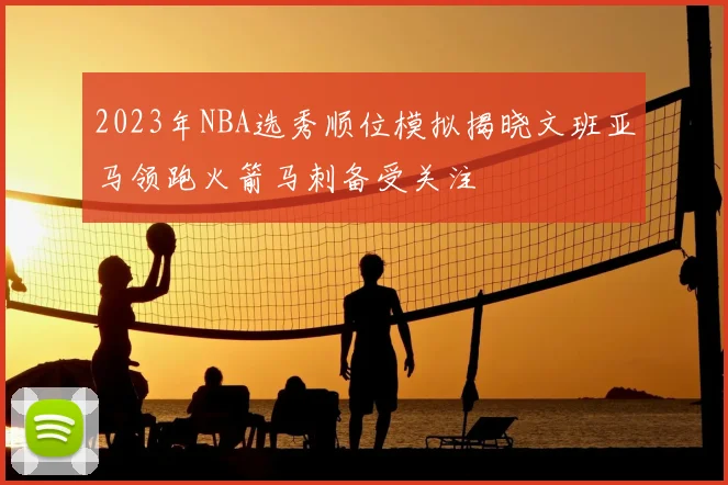 2023年NBA选秀顺位模拟揭晓文班亚马领跑火箭马刺备受关注
