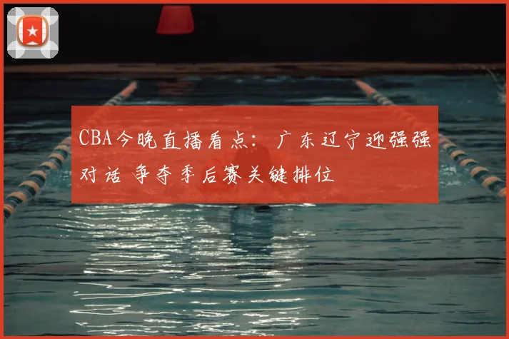 CBA今晚直播看点：广东辽宁迎强强对话 争夺季后赛关键排位