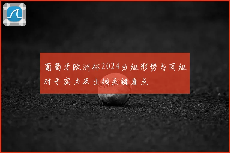 葡萄牙欧洲杯2024分组形势与同组对手实力及出线关键看点