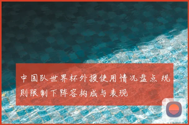 中国队世界杯外援使用情况盘点 规则限制下阵容构成与表现