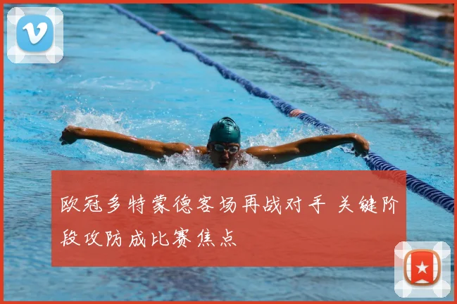 欧冠多特蒙德客场再战对手 关键阶段攻防成比赛焦点