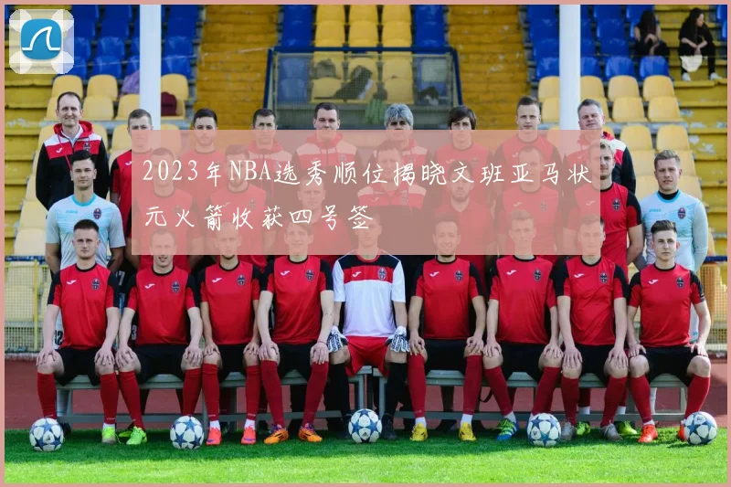 2023年NBA选秀顺位揭晓文班亚马状元火箭收获四号签