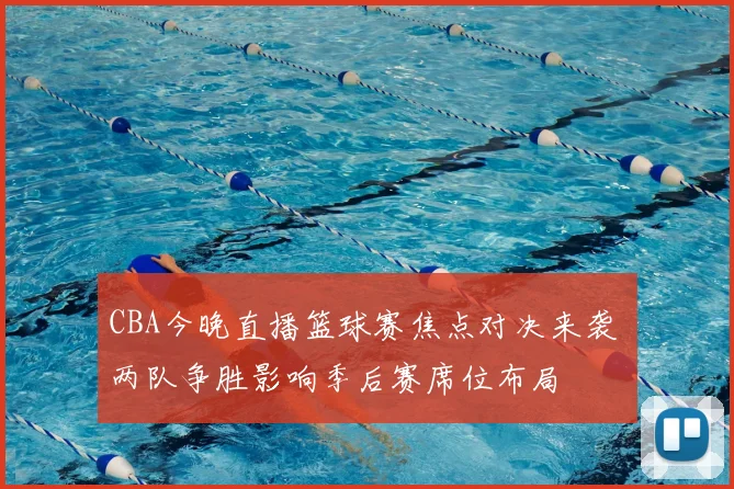 CBA今晚直播篮球赛焦点对决来袭 两队争胜影响季后赛席位布局
