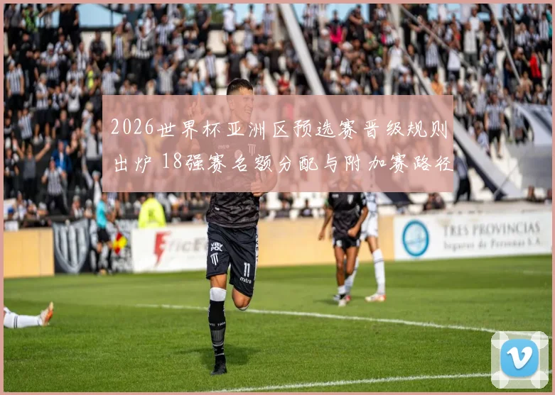 2026世界杯亚洲区预选赛晋级规则出炉 18强赛名额分配与附加赛路径明确