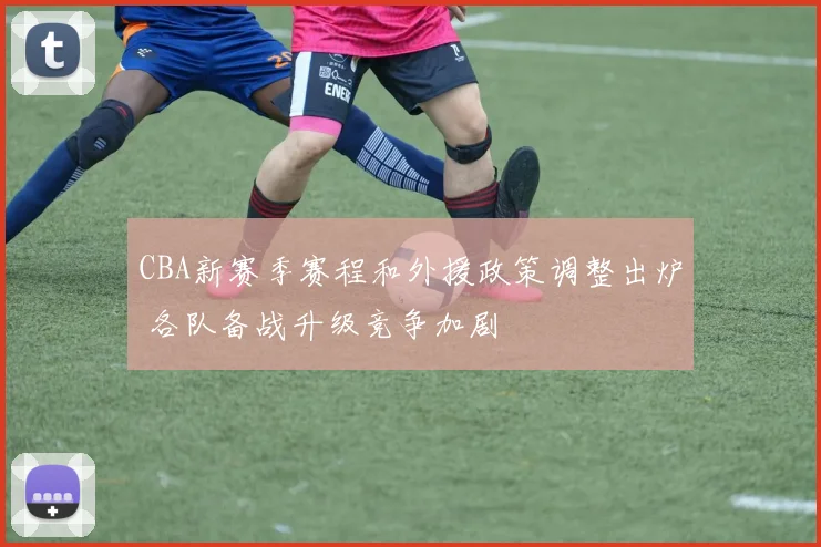 CBA新赛季赛程和外援政策调整出炉 各队备战升级竞争加剧