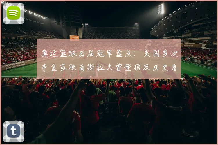 奥运篮球历届冠军盘点：美国多次夺金苏联南斯拉夫曾登顶及历史看点