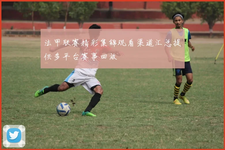 法甲联赛精彩集锦观看渠道汇总提供多平台赛事回放