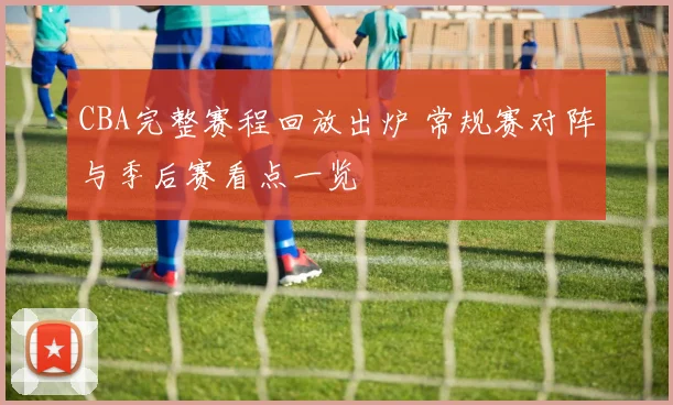 CBA完整赛程回放出炉 常规赛对阵与季后赛看点一览