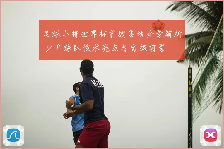 足球小将世界杯首战集结全景解析 少年球队技术亮点与晋级前景