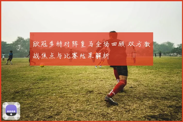 欧冠多特对阵皇马全场回顾 双方激战焦点与比赛结果解析