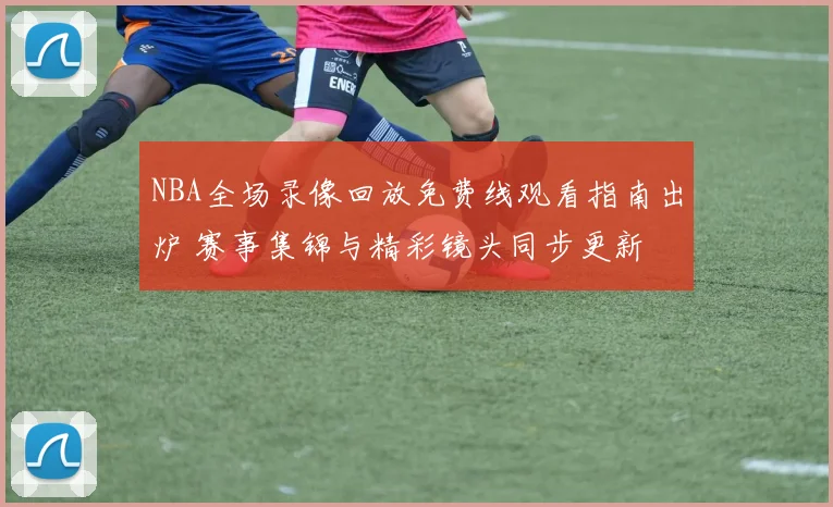 NBA全场录像回放免费线观看指南出炉 赛事集锦与精彩镜头同步更新