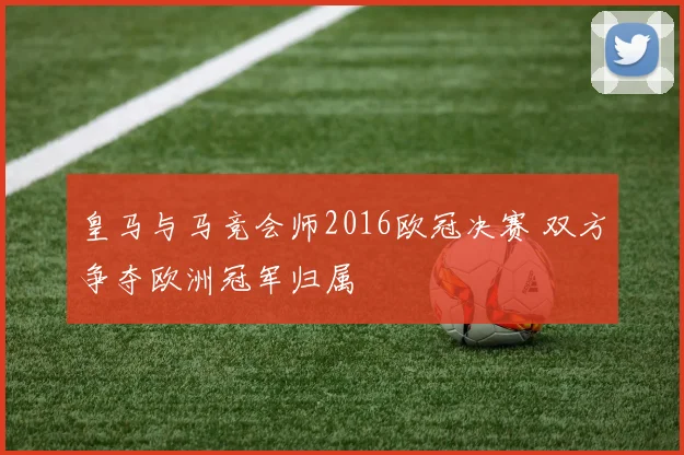 皇马与马竞会师2016欧冠决赛 双方争夺欧洲冠军归属