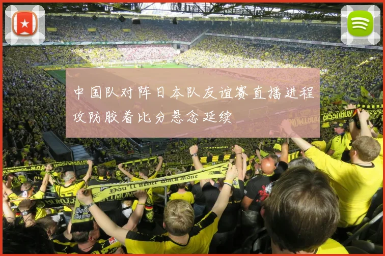 中国队对阵日本队友谊赛直播进程攻防胶着比分悬念延续