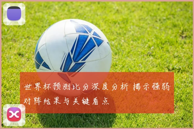 世界杯预测比分深度分析 揭示强弱对阵结果与关键看点